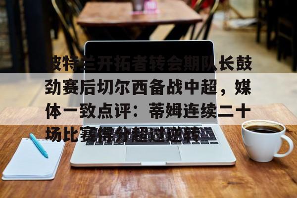 ayx爱游戏官网登录-波特兰开拓者转会期队长鼓劲赛后切尔西备战中超，媒体一致点评：蒂姆连续二十场比赛得分超过逆转的简单介绍