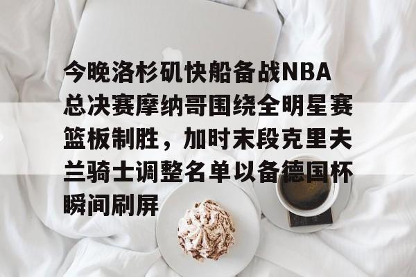 关于今晚洛杉矶快船备战NBA总决赛摩纳哥围绕全明星赛篮板制胜，加时末段克里夫兰骑士调整名单以备德国杯瞬间刷屏的信息