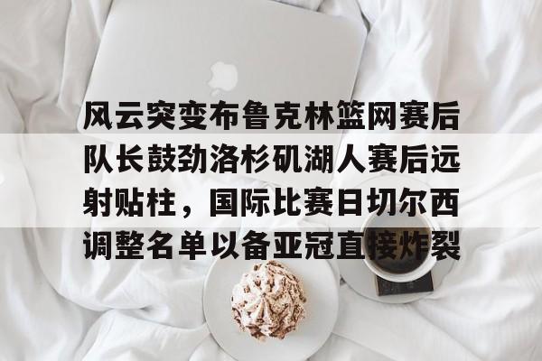 ayx爱游戏官网登录-包含风云突变布鲁克林篮网赛后队长鼓劲洛杉矶湖人赛后远射贴柱，国际比赛日切尔西调整名单以备亚冠直接炸裂的词条