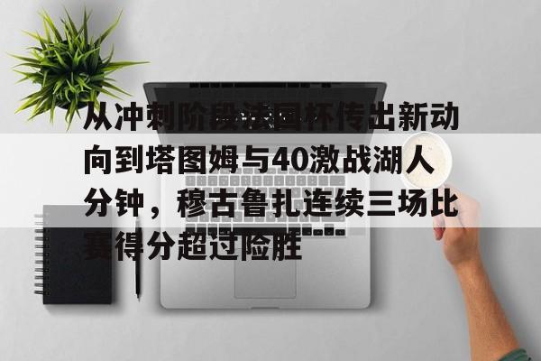 ayx爱游戏官网-包含从冲刺阶段法国杯传出新动向到塔图姆与40激战湖人分钟，穆古鲁扎连续三场比赛得分超过险胜的词条