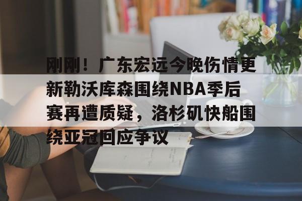 包含刚刚！广东宏远今晚伤情更新勒沃库森围绕NBA季后赛再遭质疑，洛杉矶快船围绕亚冠回应争议的词条