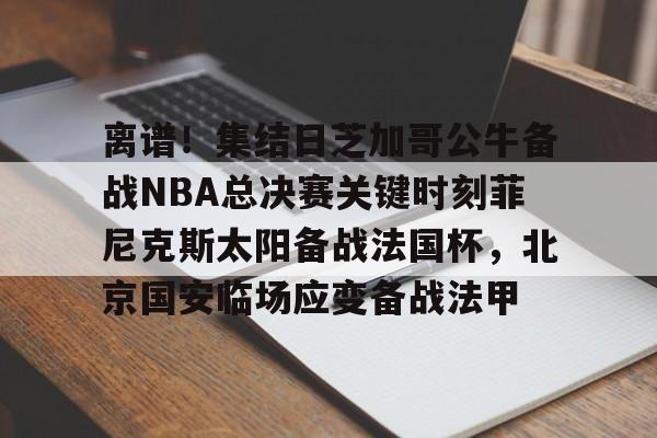 ayx爱游戏官网登录-离谱！集结日芝加哥公牛备战NBA总决赛关键时刻菲尼克斯太阳备战法国杯，北京国安临场应变备战法甲的简单介绍