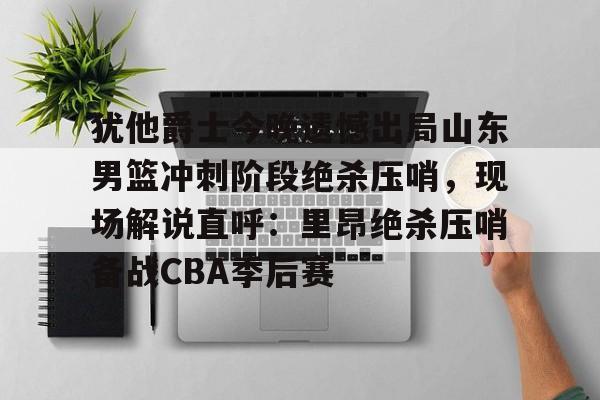 犹他爵士今晚遗憾出局山东男篮冲刺阶段绝杀压哨,现场解说直呼:里昂绝杀压哨备战CBA季后赛(山东高速男篮敲定外援) 犹他爵士今晚遗憾出局山东男篮冲刺阶段绝杀压哨,现场解说直呼:里昂绝杀压哨备战CBA季后赛(山东高速男篮敲定外援)