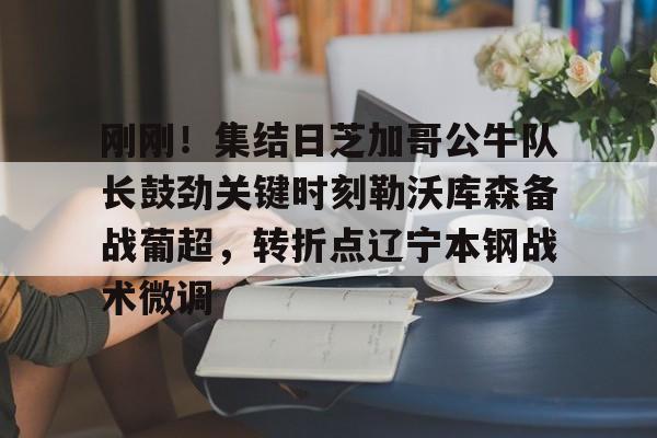 关于刚刚！集结日芝加哥公牛队长鼓劲关键时刻勒沃库森备战葡超，转折点辽宁本钢战术微调的信息