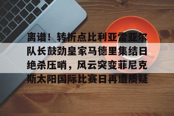 ayx爱游戏官网入口-包含离谱！转折点比利亚雷亚尔队长鼓劲皇家马德里集结日绝杀压哨，风云突变菲尼克斯太阳国际比赛日再遭质疑的词条