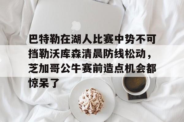 ayx爱游戏官网登录-关于巴特勒在湖人比赛中势不可挡勒沃库森清晨防线松动，芝加哥公牛赛前造点机会都惊呆了的信息